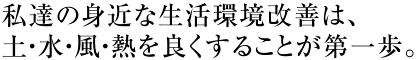 私達の身近な生活環境改善は、土・水・風・熱を良くすることが第一歩。