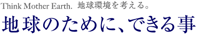 Think Mother Earth.地球環境を考える。地球のために、できる事